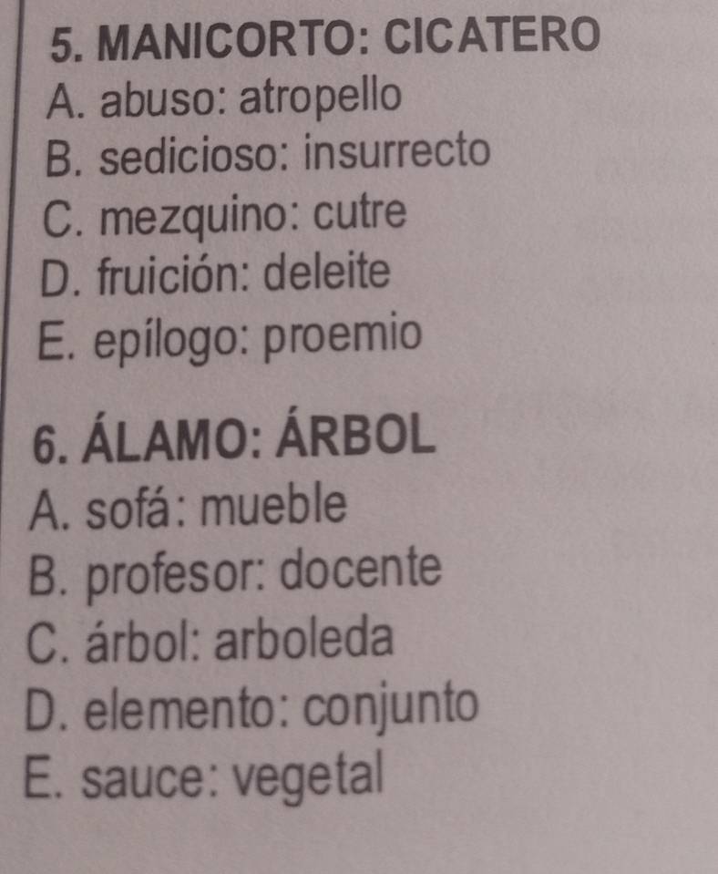 MANICORTO: CICATERO
A. abuso: atropello
B. sedicioso: insurrecto
C. mezquino: cutre
D. fruición: deleite
E. epílogo: proemio
6. ÁLAMO: ÁRBOL
A. sofá: mueble
B. profesor: docente
C. árbol: arboleda
D. elemento: conjunto
E. sauce: vegetal