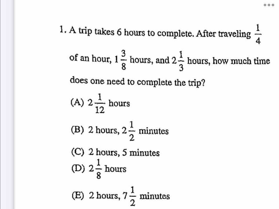 A trip takes 6 hours to complete. After traveling  1/4 
of an hour, 1 3/8  hours, and 2 1/3  hours, how much time
does one need to complete the trip?
(A) 2 1/12  hours
(B) 2 hours, min at
(C) 2 hours, 5 minutes
(D) 2 1/8  hours
(E) 2 hours, 7 1/2  minutes