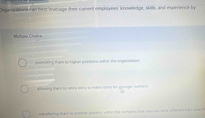 Organizations can best leverage their current employees’ knowledge, skills, and experience by
Multiple Choice
promoting them to higher positions within the organization.
allowing them to retire early to make room for younger workers.
transferring them to another position within the company that requires skills different than what th