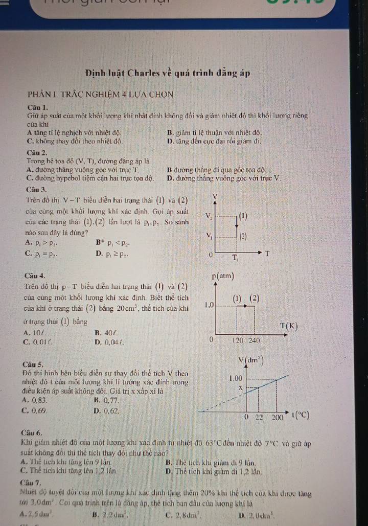 Định luật Charles vhat e quá trình đẳng áp
PhảN 1. TRÂC NGHIệM 4 Lựa CHọn
Câu 1.
Giữ áp suất của một khổi lượng khi nhất định không đổi và giảm nhiệt độ thì khối lượng riêng
của khí
A tăng tỉ lệ nghịch với nhiệt độ B. giảm tỉ lệ thuận với nhiệt độ.
C. không thay đổi theo nhiệt độ D. lăng đến cực đại rồi giám đi,
Câu 2.
Trong hệ tọa ddelta (V,T) , đường đẳng áp là
A. đường thăng vuộng gọc với trục T. B đường thắng đi qua gốc tọa độ
C. đường hypebol tiệm cận hai trục tọa độ. D. đường thẳng vuông góc với trục V.
Câu 3.
Trên đồ thị V-T biểu diễn hai trạng thái (1) và (2) 
cùa cùng một khổi lượng khí xác định. Gọi áp suất
của các trạng thái (1).(2) lần lượt là P_1· P_2. So sánh 
nào sau dây là dúng?
A. p_1>p_2. B^4p_1
C. p_1=p_2. D. p_1≥ p_2.
Câu 4. 
Trên đô thị p-T biểu diễn hai trạng thái (1) và (2)
của cùng một khối lương khí xác định. Biết thể tích
của khí ở trang thái (2) bằng 20cm^3 , thể tích của khí 
ở trang thái (1) bảng
A. 106. B. 40 f.
C. 0, 01 £. D. 0, 04 /.
Câu 5.
Đồ thi hình bên biểu diễn sự thay đổi thể tích V theo 
nhiệt đô t của một lượng khí lí tường xác đính trong
điều kiện áp suất không đối. Giá trị x xấp xỉ là
A. 0,83. B. (,77.
C.0,69. D. 0. 62. l(^circ C)
Câu 6,
Khi giám nhiệt đô của một lương khi xác định từ nhiệt độ 63°C đến nhiệt đô 7°C và giữ áp
suất không đổi thi thể tích thay đổi như thể nào?
A. Thể tích khi tăng lên 9 lần, B. Thể tích khi giảm đi 9 lần,
C. Thế tích khí tăng lên 1,2 lần D. Thể tích khi giảm đi 1,2 lần.
Câu 7.
Nhiệt độ tuyệt đổi của một lượng khi xác định tặng thêm 20% khi thể tích của khi được tăng
tái 3,0dm^2.Coi quá trình trên là dăng ập, thể tích ban đầu của lượng khí là
A. 2,5dm^3. B . 2,2dm^3 C. 2,8dm^3. D. 2,0dm^3.