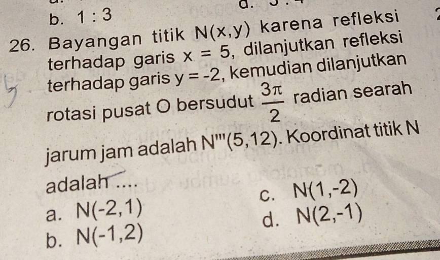 b. 1:3
a.
26. Bayangan titik N(x,y) karena refleksi
terhadap garis x=5 , dilanjutkan refleksi
terhadap garis y=-2 , kemudian dilanjutkan
rotasi pusat O bersudut  3π /2  radian searah
jarum jam adalah N'''(5,12). Koordinat titik N
adalah ....
a. N(-2,1) C. N(1,-2)
d. N(2,-1)
b. N(-1,2)