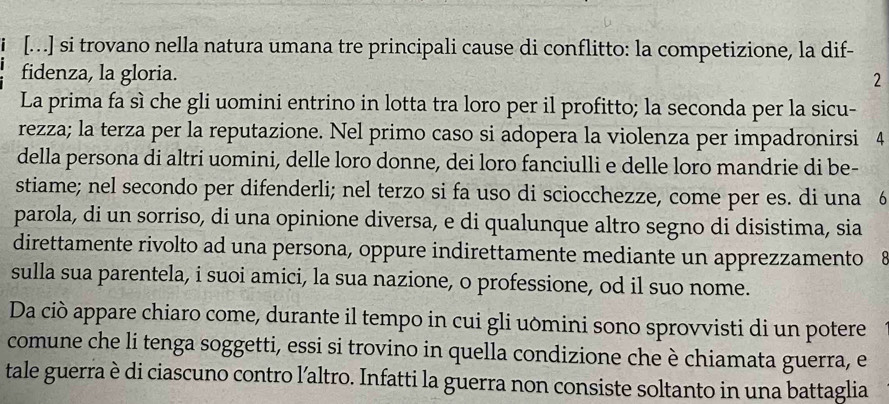 [...] si trovano nella natura umana tre principali cause di conflitto: la competizione, la dif- 
fidenza, la gloria. 
2 
La prima fa sì che gli uomini entrino in lotta tra loro per il profitto; la seconda per la sicu- 
rezza; la terza per la reputazione. Nel primo caso si adopera la violenza per impadronirsi 4
della persona di altri uomini, delle loro donne, dei loro fanciulli e delle loro mandrie di be- 
stiame; nel secondo per difenderli; nel terzo si fa uso di sciocchezze, come per es. di una 6
parola, di un sorriso, di una opinione diversa, e di qualunque altro segno di disistima, sia 
direttamente rivolto ad una persona, oppure indirettamente mediante un apprezzamento 8 
sulla sua parentela, i suoi amici, la sua nazione, o professione, od il suo nome. 
Da ciò appare chiaro come, durante il tempo in cui gli uòmini sono sprovvisti di un potere 
comune che li tenga soggetti, essi si trovino in quella condizione che è chiamata guerra, e 
tale guerra è di ciascuno contro l’altro. Infatti la guerra non consiste soltanto in una battaglia