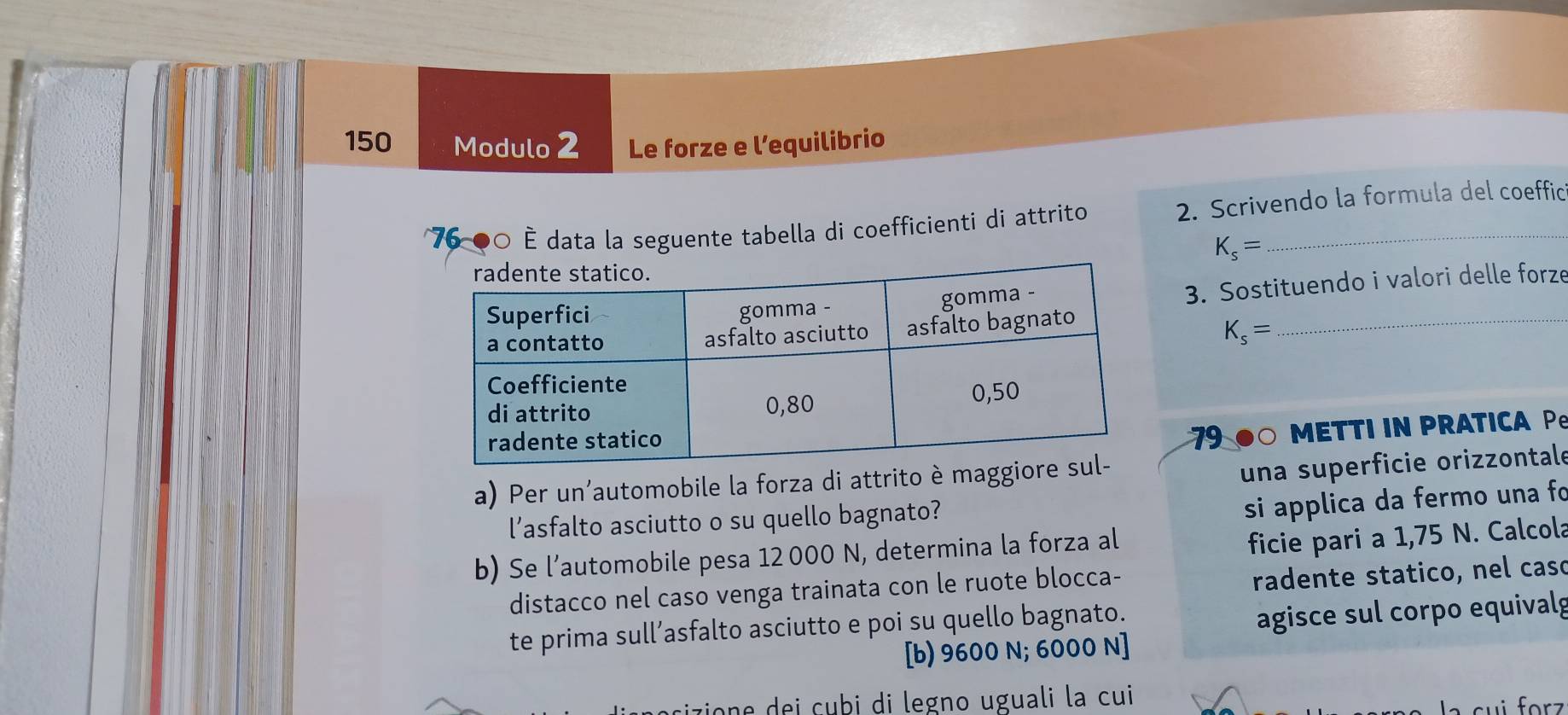 150 Modulo 2 Le forze e l’equilibrio
76 00 È data la seguente tabella di coefficienti di attrito 2. Scrivendo la formula del coeffic
K_s=
3. Sostituendo i valori delle forze 
_
K_s=
79 ●○ METTI IN PRATICA P 
a) Per un’automobile la forza di attrito è ma 
una superficie orizzontale 
l’asfalto asciutto o su quello bagnato? 
si applica da fermo una fo 
b) Se l’automobile pesa 12 000 N, determina la forza al 
ficie pari a 1,75 N. Calcola 
distacco nel caso venga trainata con le ruote blocca- 
radente statico, nel caso 
te prima sull’asfalto asciutto e poi su quello bagnato. 
agisce sul corpo equivalg 
[b) 9600 N; 6000 N ] 
cizion dei cubi di legno uguali la cui 
la cui forz