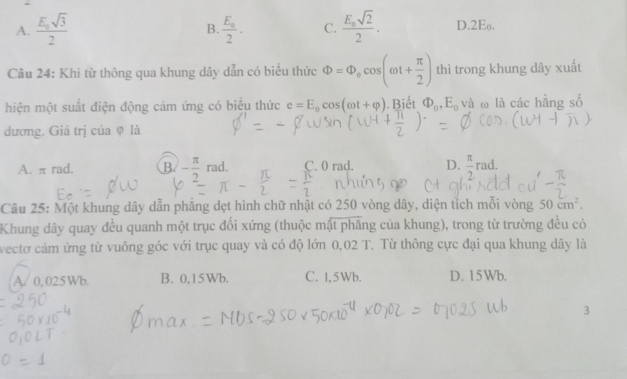 A. frac E_0sqrt(3)2 frac E_02. frac E_0sqrt(2)2. D. 2Eo.
B.
C.
Câu 24: Khi từ thông qua khung dây dẫn có biểu thức Phi =Phi _0cos (omega t+ π /2 ) thì trong khung dây xuất
hiện một suất điện động cảm ứng có biểu thức e=E_0cos (omega t+varphi ). Biết Phi _0, E_0 và ω là các hằng số
dương. Giá trị của φ là
A. π rad. B - π /2 rad. C. 0 rad. D.  π /2 rad. 
Câu 25: Một khung dây dẫn phăng dẹt hình chữ nhật có 250 vòng dây, diện tích mỗi vòng 50cm^2. 
Khung dây quay đều quanh một trục đối xứng (thuộc mặt phăng của khung), trong từ trường đều có
vectơ cảm ứng từ vuông góc với trục quay và có độ lớn 0,02 T. Từ thông cực đại qua khung dây là
A. 0, 025Wb. B. 0,15Wb. C. 1,5Wb. D. 15Wb.
3