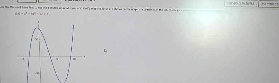 PREVIOUS ANSWERS ASK YOUR TE 
Use the Rational Zero Test to list the possible rational zeros of f. Verify that the zeros of f shown on the graph are contained in the list. (Enter your answers as a comma separated lst)
f(x)=x^3-9x^2-9x+81