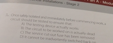 an A - Modu
ncal Installations - Stage 2
7. Once safely Isolated and immediately before commencing work, a
circuit should be tested to ensure that
A) The testing device actually works
B) The circuit to be worked on is actually dead
C) The service cut-out fuse has been removed
D) it cannot be inadvertently switched back on