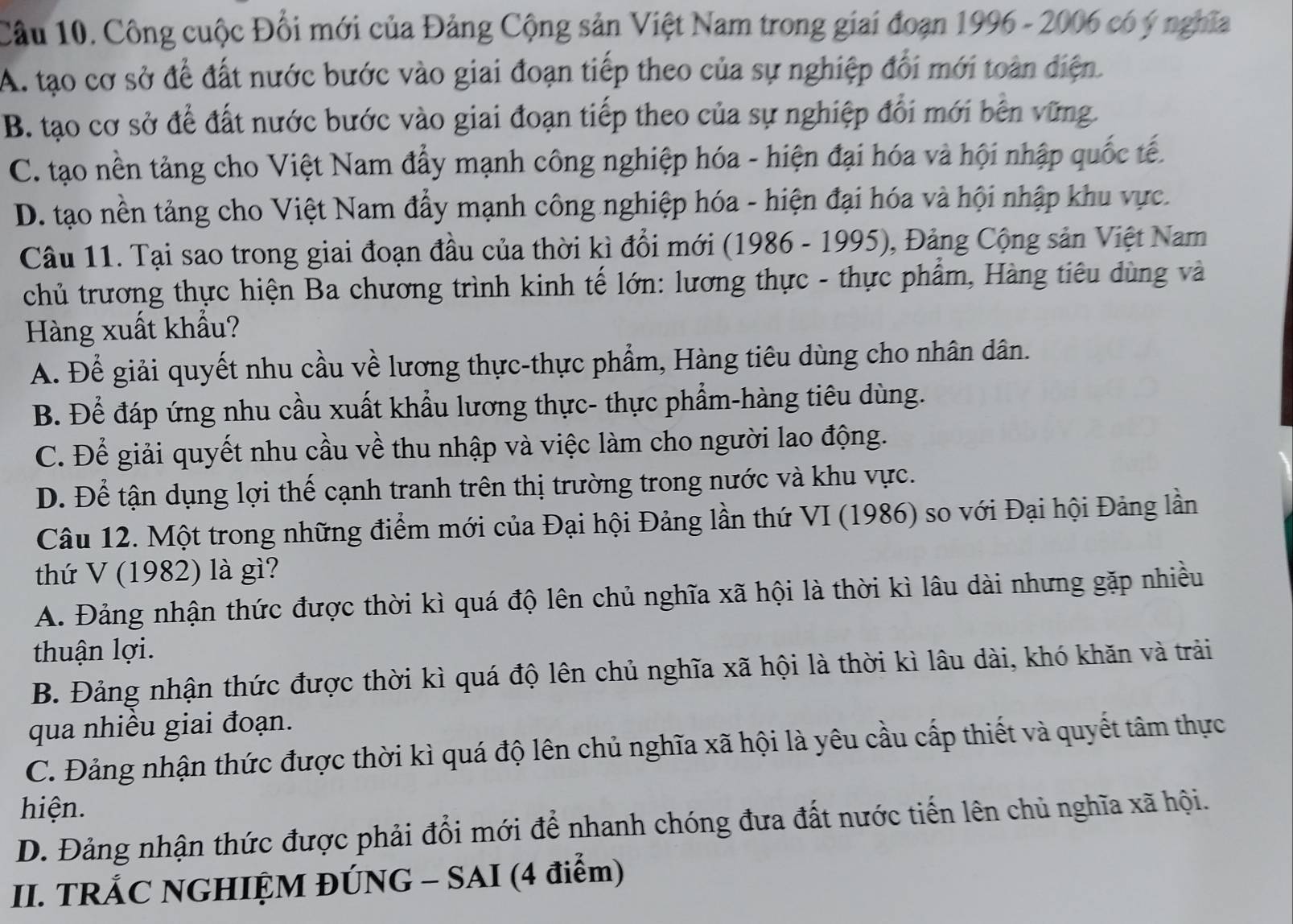 Công cuộc Đổi mới của Đảng Cộng sản Việt Nam trong giai đoạn 1996 - 2006 có ý nghĩa
A. tạo cơ sở để đất nước bước vào giai đoạn tiếp theo của sự nghiệp đối mới toàn điện.
B. tạo cơ sở để đất nước bước vào giai đoạn tiếp theo của sự nghiệp đổi mới bên vững.
C. tạo nền tảng cho Việt Nam đẩy mạnh công nghiệp hóa - hiện đại hóa và hội nhập quốc tế.
D. tạo nền tảng cho Việt Nam đẩy mạnh công nghiệp hóa - hiện đại hóa và hội nhập khu vực.
Câu 11. Tại sao trong giai đoạn đầu của thời kì đổi mới (1986 - 1995), Đảng Cộng sản Việt Nam
chủ trương thực hiện Ba chương trình kinh tế lớn: lương thực - thực phẩm, Hàng tiêu dùng và
Hàng xuất khẩu?
A. Để giải quyết nhu cầu về lương thực-thực phẩm, Hàng tiêu dùng cho nhân dân.
B. Để đáp ứng nhu cầu xuất khẩu lương thực- thực phẩm-hàng tiêu dùng.
C. Để giải quyết nhu cầu về thu nhập và việc làm cho người lao động.
D. Để tận dụng lợi thế cạnh tranh trên thị trường trong nước và khu vực.
Câu 12. Một trong những điểm mới của Đại hội Đảng lần thứ VI (1986) so với Đại hội Đảng lần
thứ V (1982) là gì?
A. Đảng nhận thức được thời kì quá độ lên chủ nghĩa xã hội là thời kì lâu dài nhưng gặp nhiều
thuận lợi.
B. Đảng nhận thức được thời kì quá độ lên chủ nghĩa xã hội là thời kì lâu dài, khó khăn và trải
qua nhiều giai đoạn.
C. Đảng nhận thức được thời kì quá độ lên chủ nghĩa xã hội là yêu cầu cấp thiết và quyết tâm thực
hiện.
D. Đảng nhận thức được phải đổi mới để nhanh chóng đưa đất nước tiến lên chủ nghĩa xã hội.
II. TRÁC NGHIỆM ĐÚNG - SAI (4 điểm)