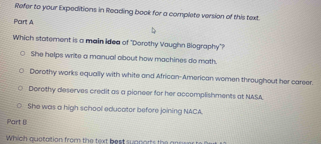 Refer to your Expeditions in Reading book for a complete version of this text.
Part A
Which statement is a main idea of "Dorothy Vaughn Biography"?
She helps write a manual about how machines do math.
Dorothy works equally with white and African-American women throughout her career.
Dorothy deserves credit as a pioneer for her accomplishments at NASA.
She was a high school educator before joining NACA.
Part B
Which quotation from the text best supports the answer to