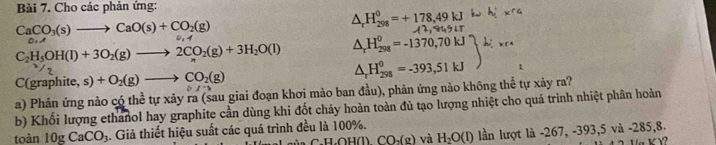 Cho các phản ứng:
CaCO_3(s)to CaO(s)+CO_2(g)
△ _rH_(298)^0=+178,49kJ
11, 44, 41,
0.4
C_2H_5OH(l)+3O_2(g)to 2CO_2(g)+3H_2O(l) △ _rH_(298)^0=-1370,70
C(graphite, s)+O_2(g)to CO_2(g)
△ _rH_(298)^0=-393, 51kJ
a) Phản ứng nào có thể tự xảy ra (sau giai đoạn khơi mào ban đầu), phản ứng nào không thể tự xảy ra? 
b) Khối lượng ethanol hay graphite cần dùng khi đốt cháy hoàn toàn đủ tạo lượng nhiệt cho quá trình nhiệt phần hoàn 
toàn 10gCaCO_3 4. Giả thiết hiệu suất các quá trình đều là 100%. H,OH(l) CO_2(g) và H_2O(l) lần lượt là -267, -393, 5 và -285, 8.
Y?