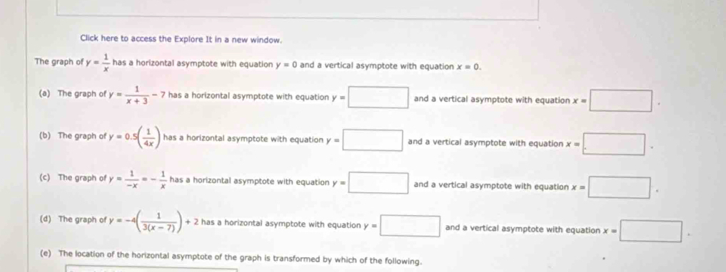 Click here to access the Explore It in a new window.
The graph of y= 1/x  has a horizontal asymptote with equation y=0 and a vertical asymptote with equation x=0.
(a) The graph of y= 1/x+3 -7 has a horizontal asymptote with equation y=□ and a vertical asymptote with equation x=□. 
(b) The graph of y=0.5( 1/4x ) has a horizontal asymptote with equation y=□ and a vertical asymptote with equation x=□. 
(c) The graph of y= 1/-x =- 1/x  has a horizontal asymptote with equation y=□ and a vertical asymptote with equation x=□. 
(d) The graph of y=-4( 1/3(x-7) )+2 has a horizontal asymptote with equation y=□ and a vertical asymptote with equation x=□. 
(e) The location of the horizontal asymptote of the graph is transformed by which of the following.