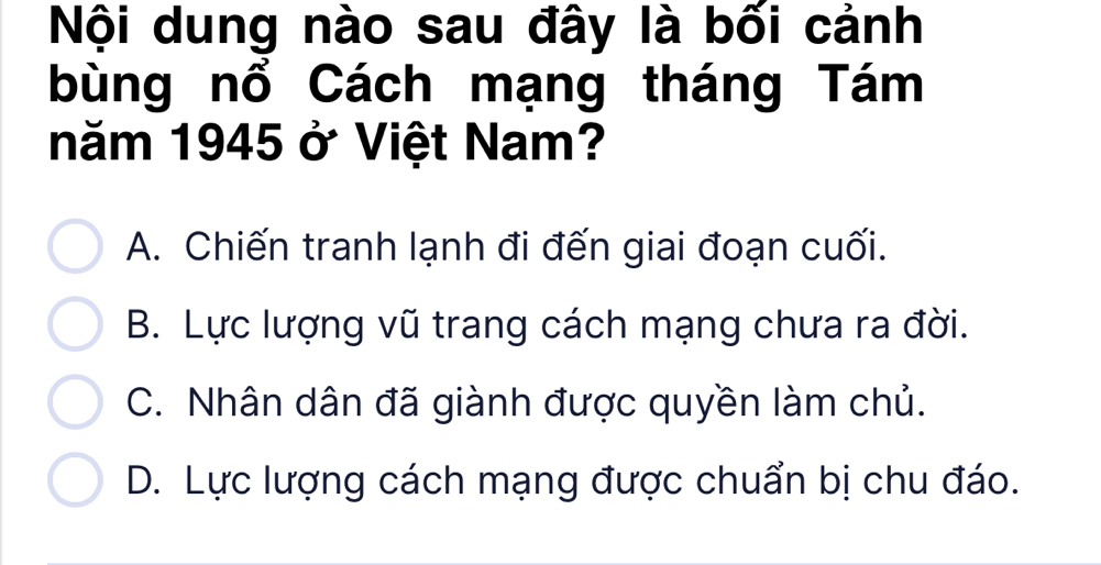 Nội dung nào sau đây là bối cảnh
bùng nổ Cách mạng tháng Tám
năm 1945 ở Việt Nam?
A. Chiến tranh lạnh đi đến giai đoạn cuối.
B. Lực lượng vũ trang cách mạng chưa ra đời.
C. Nhân dân đã giành được quyền làm chủ.
D. Lực lượng cách mạng được chuẩn bị chu đáo.