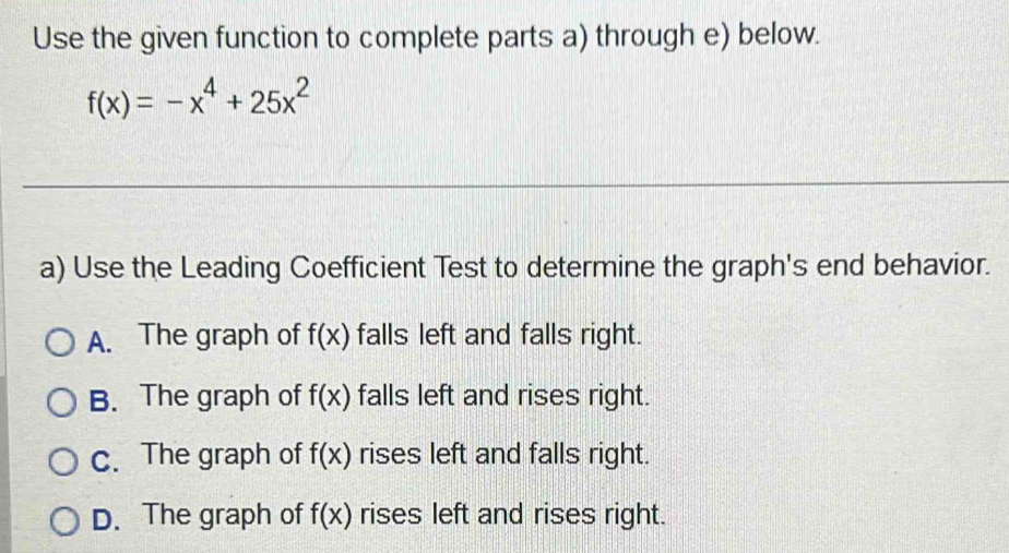 Use the given function to complete parts a) through e) below.
f(x)=-x^4+25x^2
a) Use the Leading Coefficient Test to determine the graph's end behavior.
A. The graph of f(x) falls left and falls right.
B. The graph of f(x) falls left and rises right.
c. The graph of f(x) rises left and falls right.
D. The graph of f(x) rises left and rises right.