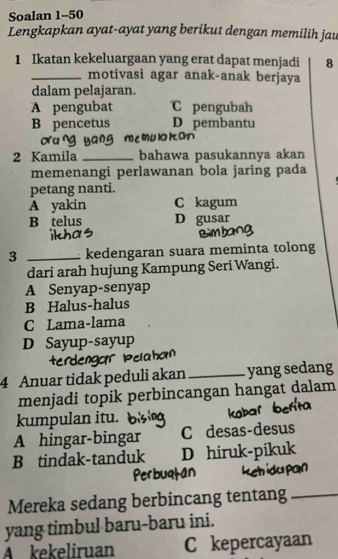 Soalan 1-50
Lengkapkan ayat-ayat yang berikut dengan memilih jau
1 Ikatan kekeluargaan yang erat dapat menjadi 8
_motivasi agar anak-anak berjaya
dalam pelajaran.
A pengubat C pengubah
B pencetus D pembantu
memulakan
2 Kamila _bahawa pasukannya akan
memenangi perlawanan bola jaring pada
petang nanti.
A yakin C kagum
B telus D gusar
3 _kedengaran suara meminta tolong
dari arah hujung Kampung Seri Wangi.
A Senyap-senyap
B Halus-halus
C Lama-lama
D Sayup-sayup
terdengar Pelaho
4 Anuar tidak peduli akan_ yang sedang
menjadi topik perbincangan hangat dalam
kumpulan itu.
A hingar-bingar C desas-desus
B tindak-tanduk D hiruk-pikuk
Mereka sedang berbincang tentang_
yang timbul baru-baru ini.
A kekeliruan C kepercayaan