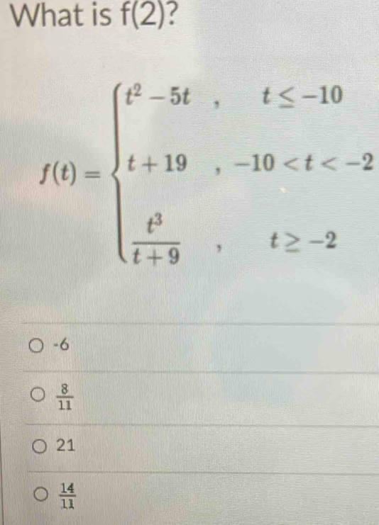 What is f(2)
f(t)=beginarrayl t^3-5t,t≤ -10 t+19,-10 , t≥ -2endarray.
-6
 8/11 
21
 14/11 