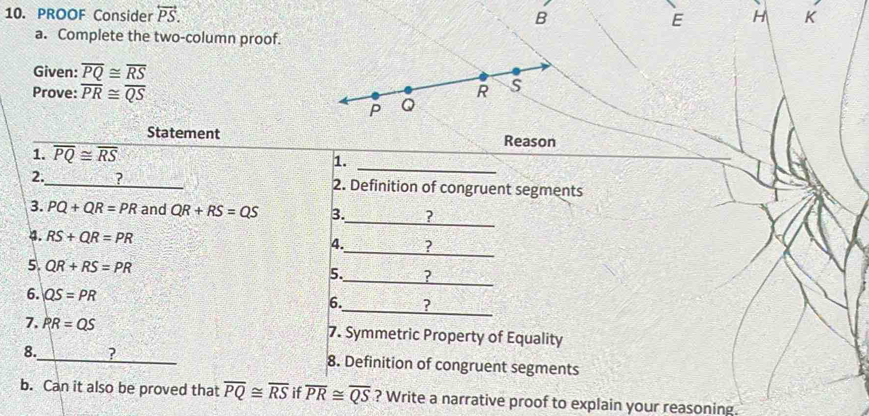 PROOF Consider overleftrightarrow PS. B E H K 
a. Complete the two-column proof. 
Given: overline PQ≌ overline RS
Prove: overline PR≌ overline QS
Statement Reason 
_ 
1. overline PQ≌ overline RS
1. 
2._ 2. Definition of congruent segments 
_ 
3. PQ+QR=PR and QR+RS=QS 3. ? 
4. RS+QR=PR
_ 
4. ? 
5. QR+RS=PR 5._ ? 
6. QS=PR
6._ ? 
7. PR=QS 7. Symmetric Property of Equality 
8._ ? 8. Definition of congruent segments 
b. Can it also be proved that overline PQ≌ overline RS if overline PR≌ overline QS ? Write a narrative proof to explain your reasoning.