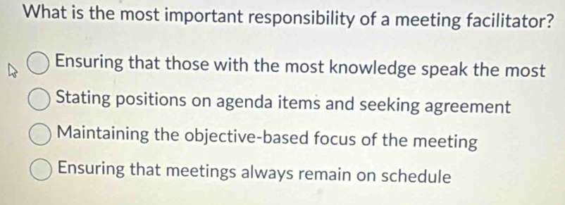 What is the most important responsibility of a meeting facilitator?
Ensuring that those with the most knowledge speak the most
Stating positions on agenda items and seeking agreement
Maintaining the objective-based focus of the meeting
Ensuring that meetings always remain on schedule