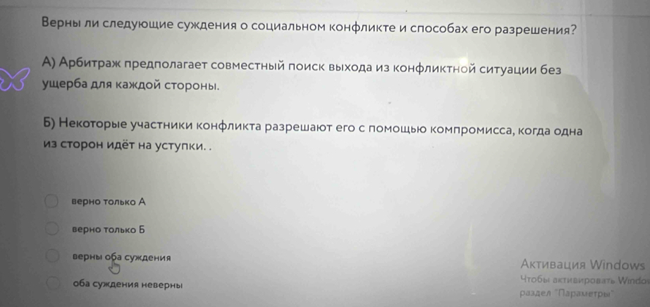 Верныли следуюшие суждения о социальном конфликте и слособах его разрешения?
Α) Арбиτраж πредπолагает совместηый πоиск выхοдаиз конφликтной ситуации без
ушерба для κаждοй стороны.
Б) Некоτорые участники конфликта разрешаюот его с помошьо комπромиссае когда одна
из сторон идёт на устулки. .
верно только А
верно Τолько Б
верны оа суждения Аκтивация Windows
Ητобыι аκтиεировать Windoi
оба суждения неверны ρаздел "Πарαмеτρы