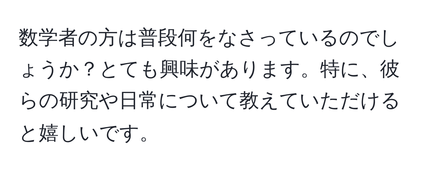 数学者の方は普段何をなさっているのでしょうか？とても興味があります。特に、彼らの研究や日常について教えていただけると嬉しいです。