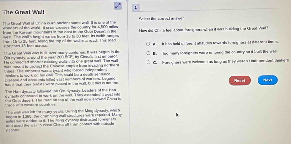 The Great Wall
The Great Wall of China is an ancient stone wall. It is one of the Select the correct answer
wonders of the world. It criss-crosses the country for 4,500 miles
from the Korean mountains in the east to the Gobi Desert in the How did China feel about foreigners when it was building the Great Wall?
west. The wall's height varies from 15 to 30 feet. Its width ranges
from 15 to 25 feet. Along the top of the wall is a road. This road
stretches 13 feet across. A. It has held different attitudes towards foreigners at different times.
The Great Wall was built over many centuries. It was begun in the
Qin dynasty, around the year 200 BCE, by China's first emperor. B. Too many foreigners were entering the country so it built the wall.
He connected shorter existing walls into one great wall. The wall
was meant to protect the Chinese empire from invading northern C. Foreigners were welcome as long as they weren't independent thinkers.
tribes. The emperor was a tyrant who forced independent
thinkers to work on his wall. This could be a death sentence.
Disease and accidents killed vast numbers of workers. Legend
has it that their bodies were placed in the wall, but this is not true. Reset Next
The Han dynasty followed the Qin dynasty. Leaders of the Han
dynasty continued to work on the wall. They extended it west into
the Gobi desert. The road on top of the wall now allowed China to
trade with western countries.
The wall was left for many years. During the Ming dynasty, which
began in 1368, the crumbling wall structures were repaired. Many
miles were added to it. The Ming dynasty distrusted foreigners
and used the wall to close China off from contact with outside
nations