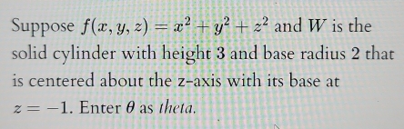 Suppose f(x,y,z)=x^2+y^2+z^2 and W is the 
solid cylinder with height 3 and base radius 2 that 
is centered about the z -axis with its base at
z=-1. Enter θ as theta.