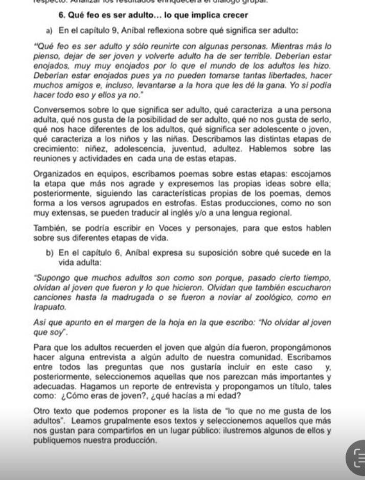 Qué feo es ser adulto... lo que implica crecer
a) En el capítulo 9, Aníbal reflexiona sobre qué significa ser adulto:
''Qué feo es ser adulto y sólo reunirte con algunas personas. Mientras más lo
pienso, dejar de ser joven y volverte adulto ha de ser terrible. Deberían estar
enojados, muy muy enojados por lo que el mundo de los adultos les hizo.
Deberían estar enojados pues ya no pueden tomarse tantas libertades, hacer
muchos amigos e, incluso, levantarse a la hora que les dé la gana. Yo sí podia
hacer todo eso y ellos ya no."
Conversemos sobre lo que significa ser adulto, qué caracteriza a una persona
adulta, qué nos gusta de la posibilidad de ser adulto, qué no nos gusta de serlo,
qué nos hace diferentes de los adultos, qué significa ser adolescente o joven,
qué caracteriza a los niños y las niñas. Describamos las distintas etapas de
crecimiento: niñez, adolescencia, juventud, adultez. Hablemos sobre las
reuniones y actividades en cada una de estas etapas.
Organizados en equipos, escríbamos poemas sobre estas etapas: escojamos
la etapa que más nos agrade y expresemos las propias ideas sobre ella;
posteriormente, siguiendo las características propias de los poemas, demos
forma a los versos agrupados en estrofas. Estas producciones, como no son
muy extensas, se pueden traducir al inglés y/o a una lengua regional.
También, se podría escribir en Voces y personajes, para que estos hablen
sobre sus diferentes etapas de vida.
b) En el capítulo 6, Aníbal expresa su suposición sobre qué sucede en la
vida adulta:
"Supongo que muchos adultos son como son porque, pasado cierto tiempo,
olvidan al joven que fueron y lo que hicieron. Olvidan que también escucharon
canciones hasta la madrugada o se fueron a noviar al zoológico, como en
Irapuato.
Asi que apunto en el margen de la hoja en la que escribo: “No olvidar al joven
que soy".
Para que los adultos recuerden el joven que algún día fueron, propongámonos
hacer alguna entrevista a algún adulto de nuestra comunidad. Escribamos
entre todos las preguntas que nos gustaría incluir en este caso y,
posteriormente, seleccionemos aquellas que nos parezcan más importantes y
adecuadas. Hagamos un reporte de entrevista y propongamos un título, tales
como: ¿Cómo eras de joven?, ¿qué hacías a mi edad?
Otro texto que podemos proponer es la lista de "lo que no me gusta de los
adultos". Leamos grupalmente esos textos y seleccionemos aquellos que más
nos gustan para compartirlos en un lugar público: ilustremos algunos de ellos y
publiquemos nuestra producción.