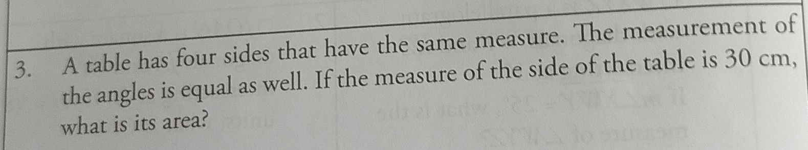 A table has four sides that have the same measure. The measurement of 
the angles is equal as well. If the measure of the side of the table is 30 cm, 
what is its area?