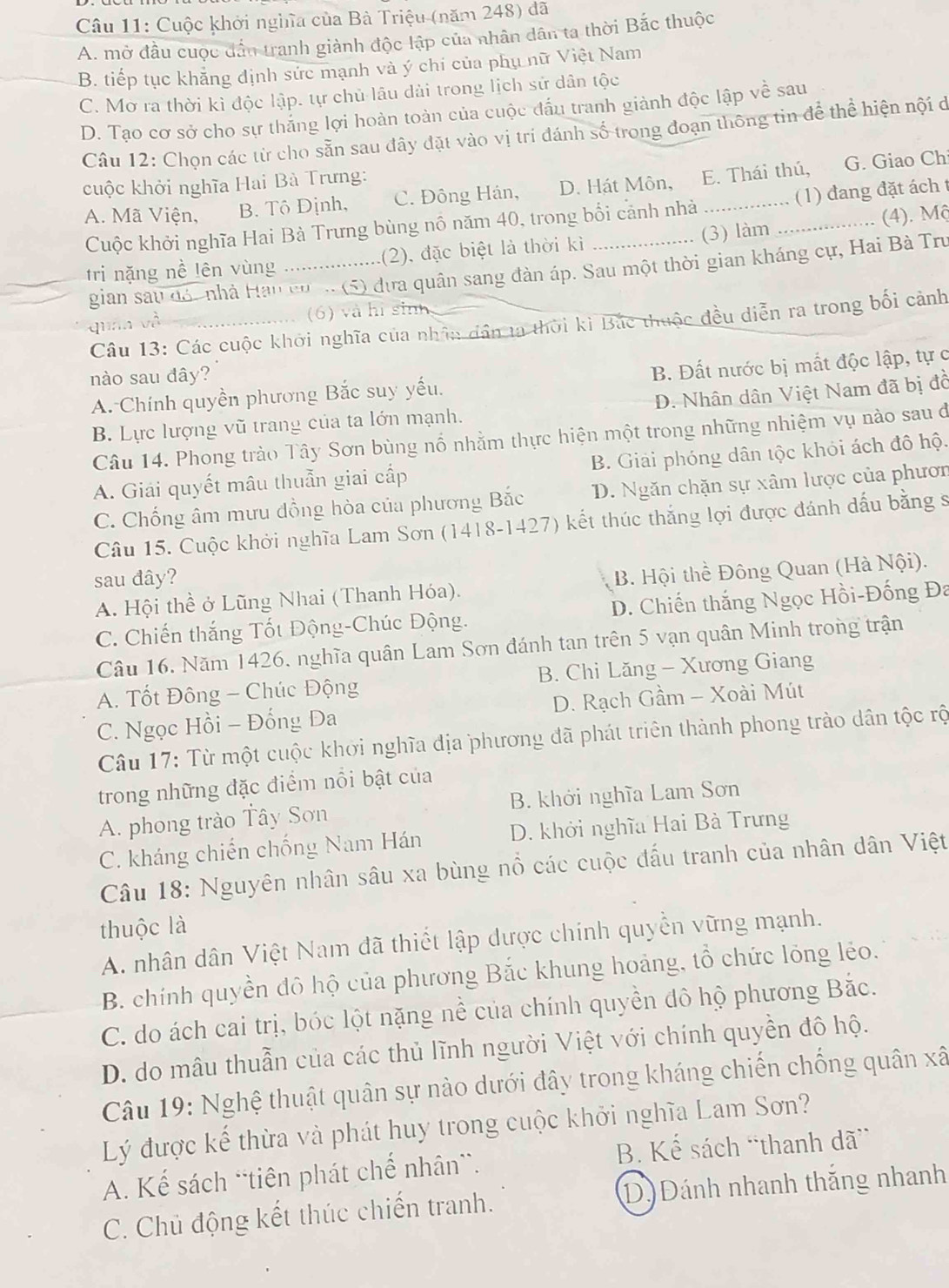 Cuộc khởi nghĩa của Bà Triệu (năm 248) đã
A. mở đầu cuộc dần tranh giành độc lập của nhân dân ta thời Bắc thuộc
B. tiếp tục khẳng định sức mạnh và ý chi của phụ nữ Việt Nam
C. Mơ ra thời kì độc lập. tự chủ lâu dài trong lịch sử dân tộc
D. Tạo cơ sở cho sự thắng lợi hoàn toàn của cuộc đấu tranh giành độc lập về sau
Câu 12: Chọn các từ cho sẵn sau đây đặt vào vị trí đánh số trong đoạn thông tin để thể hiện nội ở
cuộc khởi nghĩa Hai Bà Trưng:
A. Mã Viện, B. Tô Định, C. Đông Hán, D. Hát Môn, E. Thái thú,
G. Giao Ch
Cuộc khởi nghĩa Hai Bà Trưng bùng nổ năm 40, trong bối cảnh nhà _(1) đang đặt ách t
tri nặng nề lên vùng _(2), đặc biệt là thời kì (3) làm (4). Mộ
gian sau đón nhà Hàu cơ  (5) đựa quân sang đàn áp. Sau một thời gian kháng cự, Hai Bà Tru
quán và (6) và hi sinh
Câu 13: Các cuộc khởi nghĩa của nhân dân ta thời kì Bắc thuộc đều diễn ra trong bối cảnh
nào sau đây?
A. Chính quyền phương Bắc suy yếu. B. Đất nước bị mắt độc lập, tự c
B. Lực lượng vũ trang của ta lớn mạnh. D. Nhân dân Việt Nam đã bị đồ
Câu 14. Phong trào Tây Sơn bùng nổ nhằm thực hiện một trong những nhiệm vụ nào sau dởi
A. Giải quyết mâu thuẫn giai cấp B. Giải phóng dân tộc khỏi ách đô hộ.
C. Chống âm mưu đồng hòa của phương Bắc D. Ngăn chặn sự xâm lược của phươn
Câu 15. Cuộc khởi nghĩa Lam Sơn (1418-1427) kết thúc thắng lợi được đánh dấu bằng s
sau đây?
A. Hội thể ở Lũng Nhai (Thanh Hóa).  B. Hội thể Đông Quan (Hà Nội).
C. Chiến thắng Tốt Động-Chúc Động. D. Chiến thắng Ngọc Hồi-Đống Đa
Câu 16. Năm 1426, nghĩa quân Lam Sơn đánh tan trên 5 vạn quân Minh trong trận
A. Tốt Đông - Chúc Động B. Chi Lăng - Xương Giang
C. Ngọc Hồi - Đống Đa D. Rạch Gầm - Xoài Mút
Câu 17: Từ một cuộc khởi nghĩa địa phương đã phát triên thành phong trào dân tộc rộ
trong những đặc điểm nổi bật của
A. phong trào Tây Sơn B. khởi nghĩa Lam Sơn
C. kháng chiến chống Nam Hán D. khởi nghĩa Hai Bà Trưng
Câu 18: Nguyên nhân sâu xa bùng nổ các cuộc đấu tranh của nhân dân Việt
thuộc là
A. nhân dân Việt Nam đã thiết lập dược chính quyền vững mạnh.
B. chính quyền đô hộ của phương Bắc khung hoảng, tổ chức lồng lẻo.
C. do ách cai trị, bóc lột nặng nề của chính quyền đô hộ phương Bắc.
D. do mâu thuẫn của các thủ lĩnh người Việt với chính quyền đô hộ.
Câu 19: Nghệ thuật quân sự nào dưới đây trong kháng chiến chống quân xã
Lý được kế thừa và phát huy trong cuộc khởi nghĩa Lam Sơn?
A. Kế sách “tiên phát chế nhân”. B. Kế sách “thanh dã”
C. Chủ động kết thúc chiến tranh. D) Đánh nhanh thắng nhanh