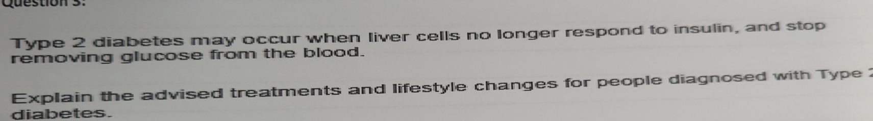 Type 2 diabetes may occur when liver cells no longer respond to insulin, and stop 
removing glucose from the blood. 
Explain the advised treatments and lifestyle changes for people diagnosed with Type 
diabetes.