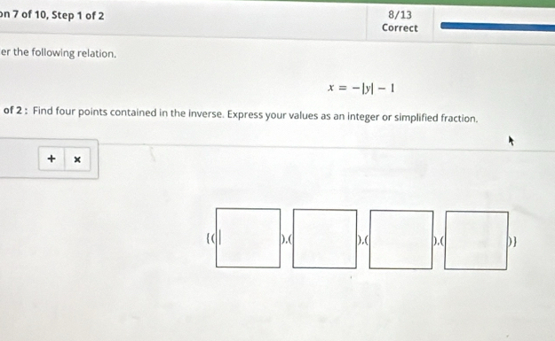 on 7 of 10, Step 1 of 2 Correct 8/13 
er the following relation.
x=-|y|-1
of 2 : Find four points contained in the inverse. Express your values as an integer or simplified fraction. 
+ × 
).( ),( ).( )