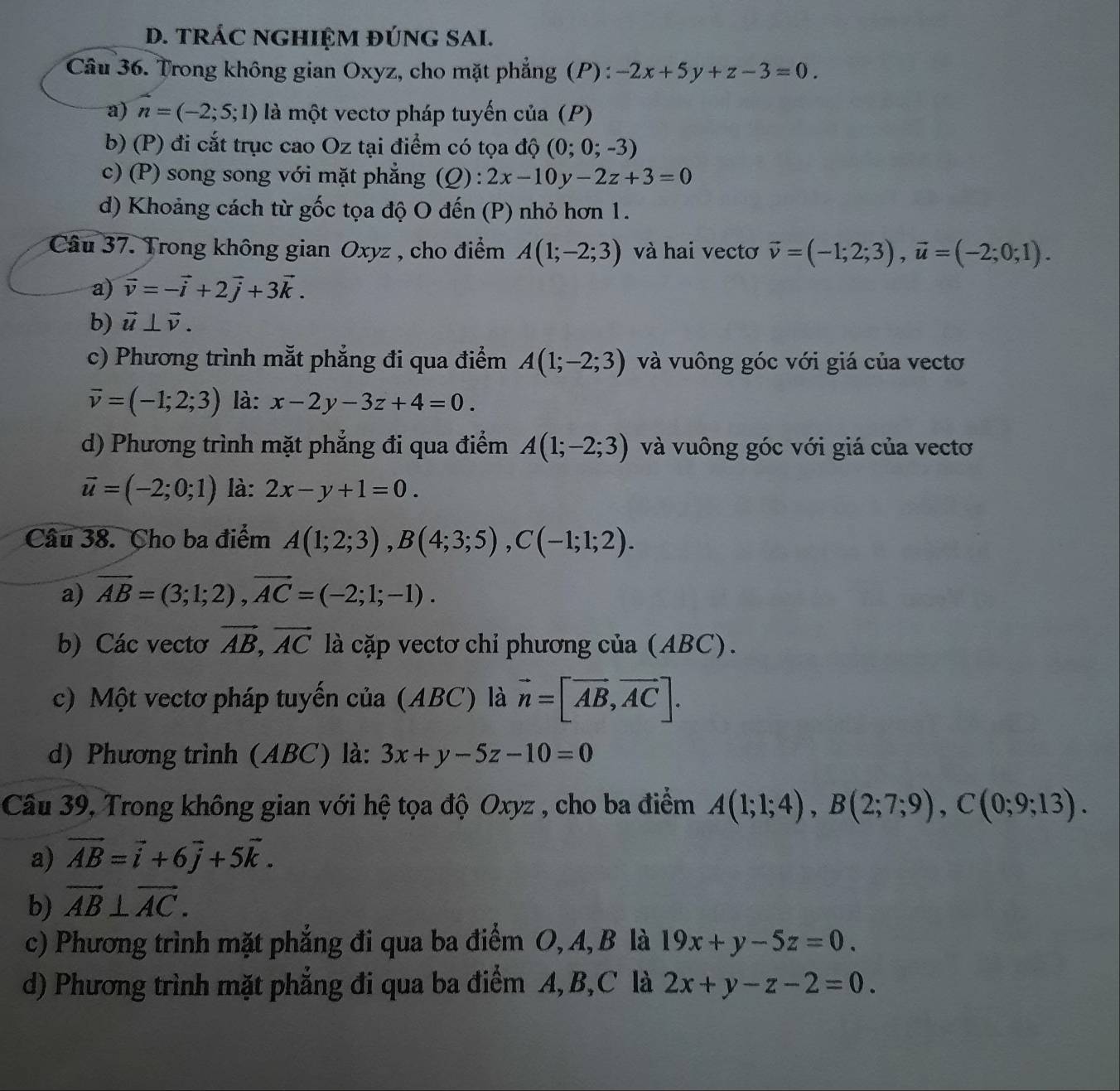 TRÁC NGHIỆM ĐÚNG SAI.
Câu 36. Trong không gian Oxyz, cho mặt phẳng (P) : -2x+5y+z-3=0.
a) n=(-2;5;1) là một vectơ pháp tuyến của (P)
b) (P) đi cắt trục cao Oz tại điểm có tọa độ (0;0;-3)
c) (P) song song với mặt phẳng (Q) : 2x-10y-2z+3=0
d) Khoảng cách từ gốc tọa độ O đến (P) nhỏ hơn 1.
Câu 37. Trong không gian Oxyz , cho điểm A(1;-2;3) và hai vectơ vector v=(-1;2;3),vector u=(-2;0;1).
a) vector v=-vector i+2vector j+3vector k.
b) vector u⊥ vector v.
c) Phương trình mắt phẳng đi qua điểm A(1;-2;3) và vuông góc với giá của vectơ
vector v=(-1;2;3) là: x-2y-3z+4=0.
d) Phương trình mặt phẳng đi qua điểm A(1;-2;3) và vuông góc với giá của vectơ
vector u=(-2;0;1) là: 2x-y+1=0.
Câu 38. Cho ba điểm A(1;2;3),B(4;3;5),C(-1;1;2).
a) vector AB=(3;1;2),vector AC=(-2;1;-1).
b) Các vectơ vector AB,vector AC là cặp vectơ chỉ phương của (ABC).
c) Một vectơ pháp tuyến của (ABC) là vector n=[vector AB,vector AC].
d) Phương trình (ABC) là: 3x+y-5z-10=0
Câu 39, Trong không gian với hệ tọa độ Oxyz , cho ba điểm A(1;1;4),B(2;7;9),C(0;9;13).
a) vector AB=vector i+6vector j+5vector k.
b) vector AB⊥ vector AC.
c) Phương trình mặt phẳng đi qua ba điểm O, A, B là 19x+y-5z=0.
d) Phương trình mặt phẳng đi qua ba điểm A, B,C là 2x+y-z-2=0.