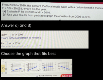 From 2006 to 2010, the percent P of total music sales with a certain format is model
P=10t-20,051 , where t is the year. 
(a) Evaluate P for t=2006 and t=2010
(b) Use your results from part (a) to graph the equation from 2006 to 2010. 
Answer a) and B) 
a) P= □  for t=2006
Round to the nearest tenth as needed.)
□ for t=2010
Choose the graph that fits best 


0 Time Remaining: ^-O 48:13 Submit qui