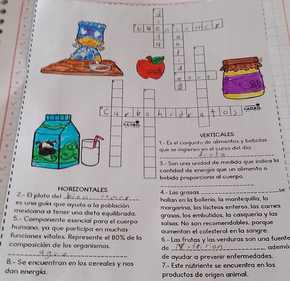 4.- Las grasas_ 
se 
2.- El plato del_ 
hallan en la bollería, la mantequilla, la 
es un a guía que ayuda a la población 
margarina, los lácteos enteros, las carnes 
mexicana a tener una dieta equilibrada. grasas, los embutidos, la casquería y las 
5.- Componente esencial para el cuerpo salsas. No son recomendables, porque 
humano, ya que participa en muchas aumentan el colesterol en la sangre. 
funciones vitales. Represente el 80% de la 6.- Las frutas y las verduras son una fuente 
composición de los organismos. de _, ademá 
_ 
_de ayudar a prevenir enfermedades. 
8.- Se encuentran en los cereales y nos 7.- Este nutriente se encuentra en los 
dan energía. 
productos de origen animal.