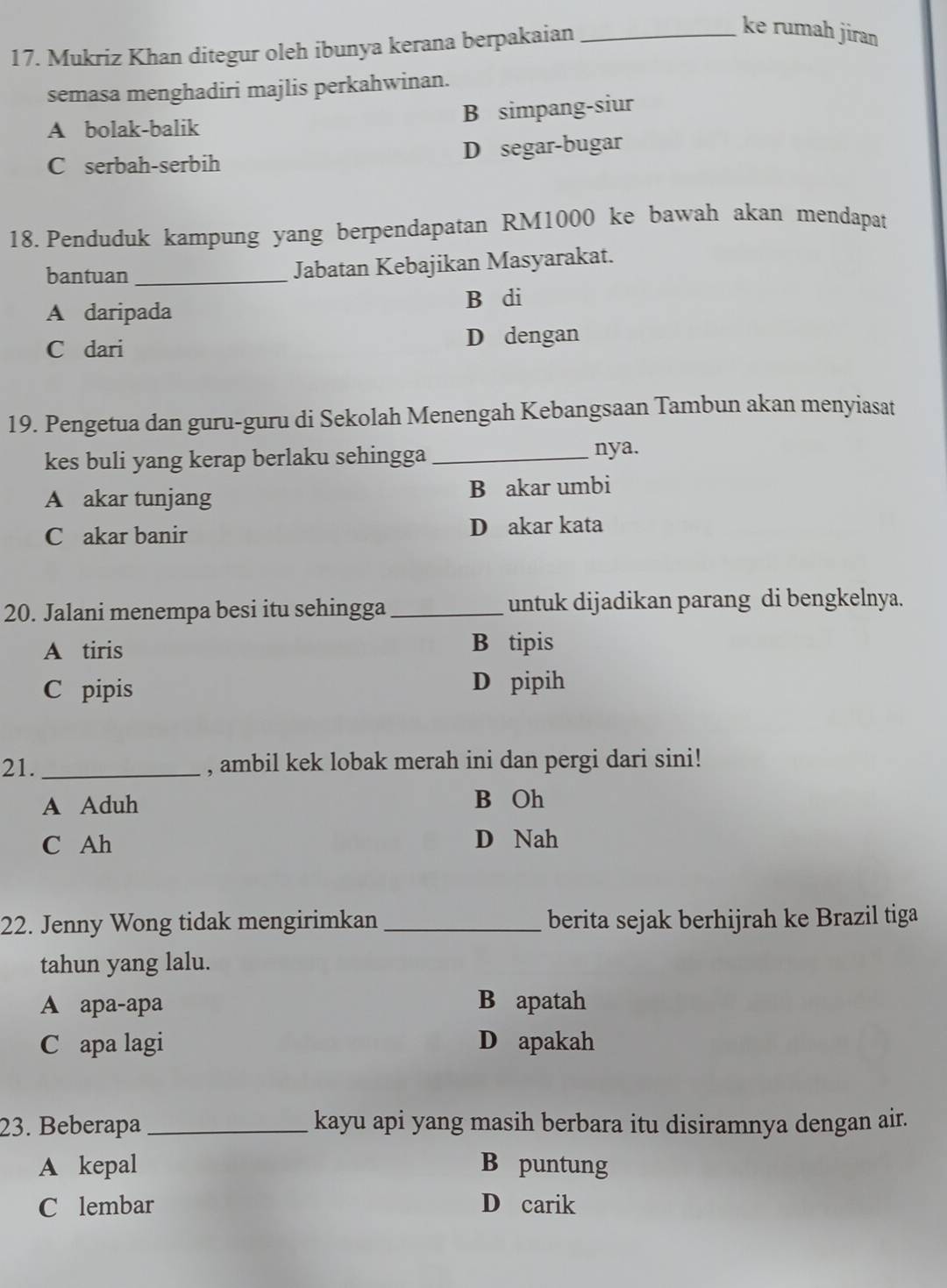 Mukriz Khan ditegur oleh ibunya kerana berpakaian_
ke rumah jiran
semasa menghadiri majlis perkahwinan.
A bolak-balik B simpang-siur
C serbah-serbih D segar-bugar
18. Penduduk kampung yang berpendapatan RM1000 ke bawah akan mendapat
bantuan_ Jabatan Kebajikan Masyarakat.
A daripada B di
C dari D dengan
19. Pengetua dan guru-guru di Sekolah Menengah Kebangsaan Tambun akan menyiasat
kes buli yang kerap berlaku sehingga_
nya.
A akar tunjang B akar umbi
C akar banir D akar kata
20. Jalani menempa besi itu sehingga_ untuk dijadikan parang di bengkelnya.
A tiris B tipis
C pipis D pipih
21._ , ambil kek lobak merah ini dan pergi dari sini!
A Aduh B Oh
C Ah D Nah
22. Jenny Wong tidak mengirimkan _berita sejak berhijrah ke Brazil tiga
tahun yang lalu.
A apa-apa B apatah
C apa lagi D apakah
23. Beberapa_ kayu api yang masih berbara itu disiramnya dengan air.
A kepal B puntung
C lembar D carik