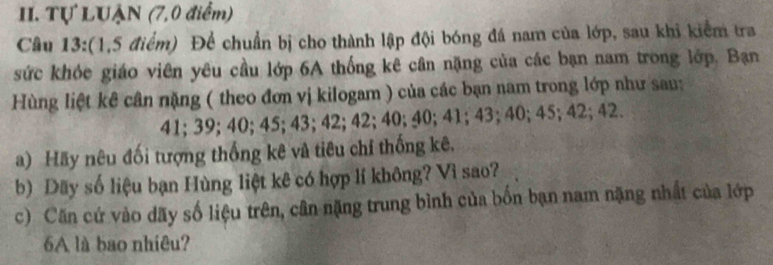 Tự LUẠN (7,0 điểm) 
Câu 13:(1,5 điểm) Để chuẩn bị cho thành lập đội bóng đá nam của lớp, sau khi kiểm tra 
sức khỏc giáo viên yêu cầu lớp 6A thống kê cân nặng của các bạn nam trong lớp. Bạn 
Hùng liệt kê cân nặng ( theo đơn vị kilogam ) của các bạn nam trong lớp như sau:
41; 39; 40; 45; 43; 42; 42; 40; 40; 41; 43; 40; 45; 42; 42. 
a) Hãy nêu đối tượng thống kê và tiêu chí thống kê. 
b) Dãy số liệu bạn Hùng liệt kê có hợp lí không? Vì sao? 
c) Căn cứ vào dãy số liệu trên, cân nặng trung bình của bốn bạn nam nặng nhất của lớp 
6A là bao nhiêu?