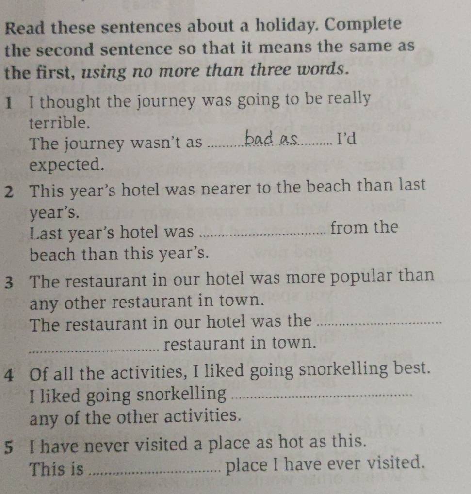 Read these sentences about a holiday. Complete 
the second sentence so that it means the same as 
the first, using no more than three words. 
1 I thought the journey was going to be really 
terrible. 
The journey wasn't as_ 
I'd 
expected. 
2 This year’s hotel was nearer to the beach than last 
year’s. 
Last year's hotel was _from the 
beach than this year's. 
3 The restaurant in our hotel was more popular than 
any other restaurant in town. 
The restaurant in our hotel was the_ 
_restaurant in town. 
4 Of all the activities, I liked going snorkelling best. 
I liked going snorkelling_ 
any of the other activities. 
5 I have never visited a place as hot as this. 
This is _place I have ever visited.