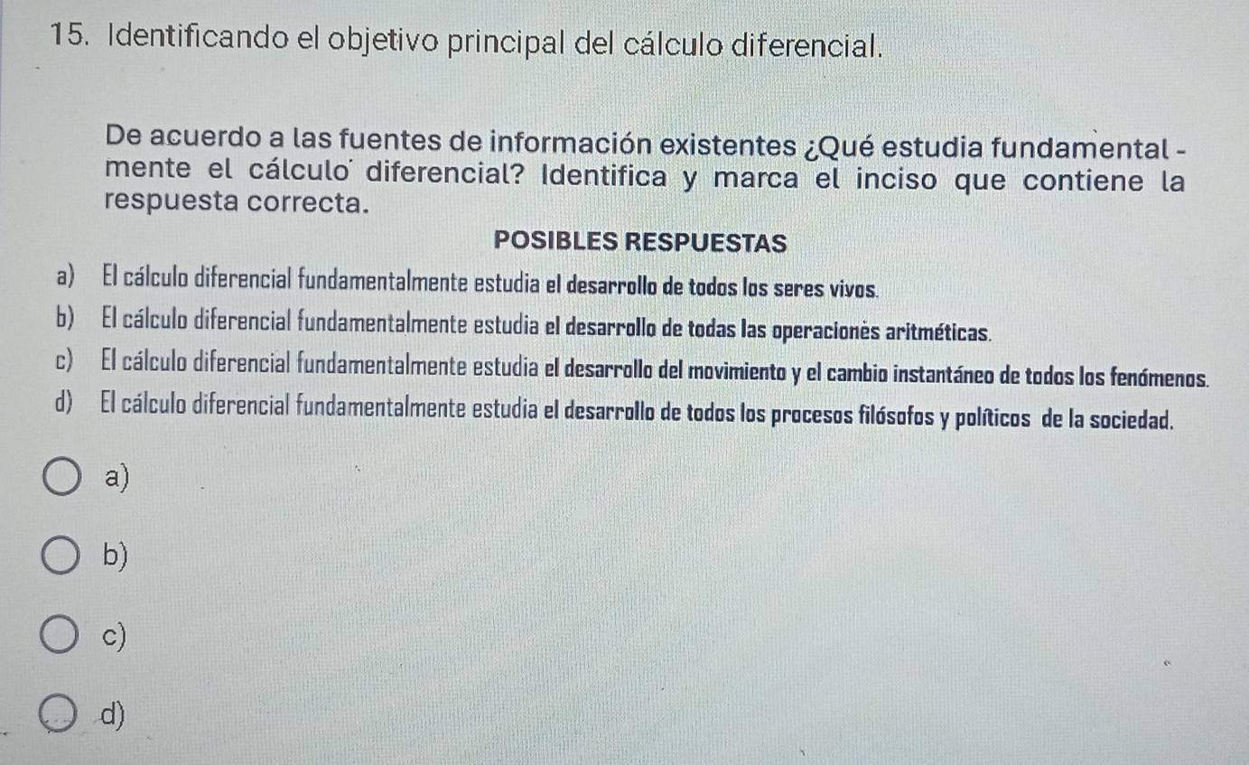 Identificando el objetivo principal del cálculo diferencial.
De acuerdo a las fuentes de información existentes ¿Qué estudia fundamental -
mente el cálculo diferencial? Identifica y marca el inciso que contiene la
respuesta correcta.
POSIBLES RESPUESTAS
a) El cálculo diferencial fundamentalmente estudia el desarrollo de todos los seres vivos.
b) El cálculo diferencial fundamentalmente estudia el desarrollo de todas las operaciones aritméticas.
c) El cálculo diferencial fundamentalmente estudia el desarrollo del movimiento y el cambio instantáneo de todos los fenómenos.
d) El cálculo diferencial fundamentalmente estudia el desarrollo de todos los procesos filósofos y políticos de la sociedad.
a)
b)
c)
d)