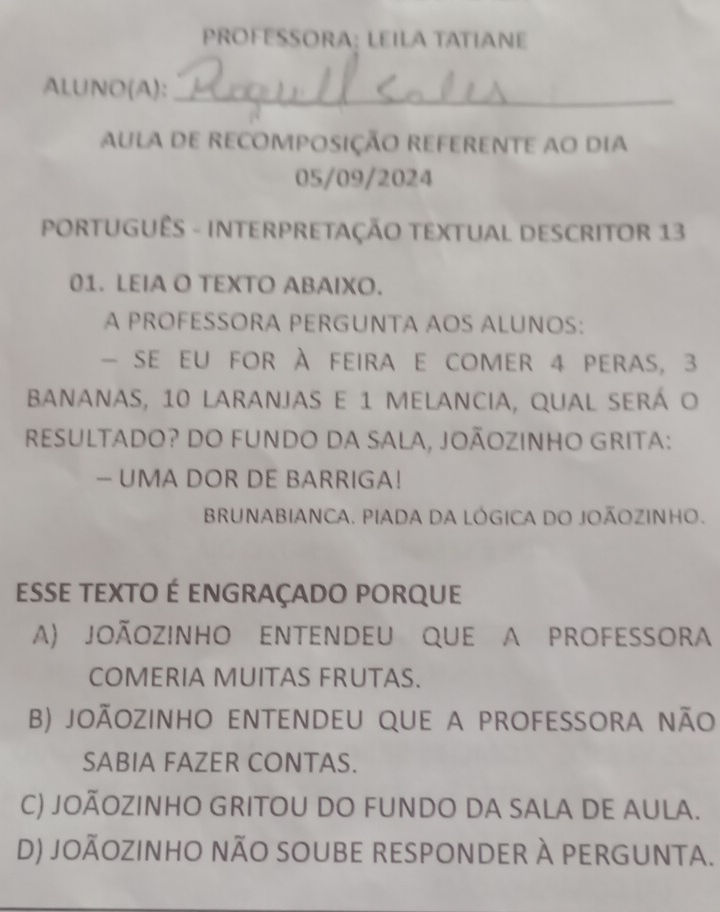 PROFESSORA: LEILA TATIANE
ALUNO(A):_
AULA De RECOMPOSIÇÃO REFERENTE aO Dia
05/09/2024
PORTUGUÊS - INTERPRETAÇÃO TEXTUAL DESCRITOR 13
01. LEIA O TEXTO ABAIXO.
A PROFESSORA PERGUNTA AOS ALUNOS:
- se eu for à feira e comer 4 peras, 3
bananas, 10 laranjas e 1 melancia, qual será o
reSULTADO? DO FUNDO DA SALA, JOÃOZINHO GRITA:
- UMA DOR DE BARRIGA!
BRUNABIANCA. PIADA DA LÓGICA DO JOÃOZINHO.
esse texto É engraçado porque
A) joÃozinHo eNTENDEU qUe a proFESSORa
COMERIA MUITAS FRUTAS.
b) joãozinho entenDeU qUe a profeSsora nÃo
SABIA FAZER CONTAS.
C) JOÃOZINHO GRITOU DO FUNDO DA SALA DE AULA.
D) jOÃOZINHO nÃO SOUBE RESPONDER À PERGUNTa.