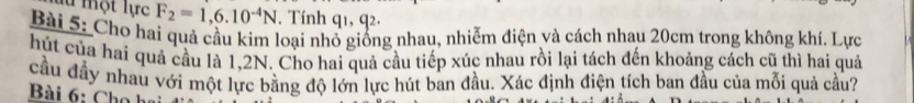 là một lực F_2=1,6.10^(-4)N. Tính q1, q2. 
Bài 5: Cho hai quả cầu kim loại nhỏ giống nhau, nhiễm điện và cách nhau 20cm trong không khí. Lực 
hút của hai quả cầu là 1,2N. Cho hai quả cầu tiếp xúc nhau rồi lại tách đến khoảng cách cũ thì hai quả 
cầu đầy nhau với một lực bằng độ lớn lực hút ban đầu. Xác định điện tích ban đầu của mỗi quả cầu? 
Bài 6: Cho h