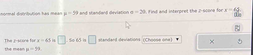 normal distribution has mean mu =59 and standard deviation sigma =20. Find and interpret the z-score for x=65. 
0Uo 
The z-score for x=65 is □. So 65 is □ standard deviations (Choose one) 
× 
the mean mu =59.