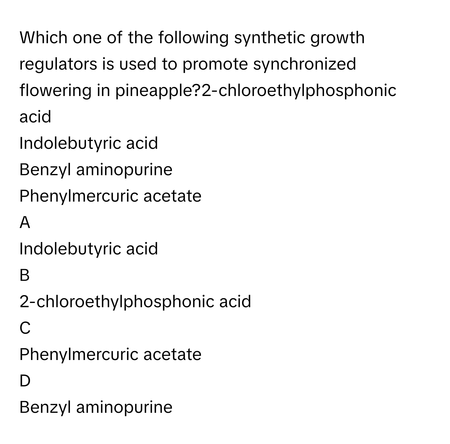 Which one of the following synthetic growth regulators is used to promote synchronized flowering in pineapple?2-chloroethylphosphonic acid
Indolebutyric acid
Benzyl aminopurine
Phenylmercuric acetate

A  
Indolebutyric acid 


B  
2-chloroethylphosphonic acid 


C  
Phenylmercuric acetate 


D  
Benzyl aminopurine