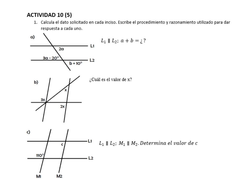 ACTIVIDAD 10 (5)
1. Calcula el dato solicitado en cada inciso. Escribe el procedimiento y razonamiento utilizado para dar
respuesta a cada uno.
L_1parallel L_2;a+b=i ?
¿Cuál es el valor de x?
L_1parallel L_2;M_1parallel M_2. Determina el valor de c