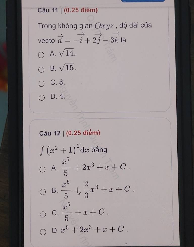 (0.25 điêm)
Trong không gian Oxyz , độ dài của
vecto vector a=-vector i+2vector j-3vector k là
A. sqrt(14).
B. sqrt(15).
C. 3.
D. 4.
Câu 12 | (0.25 điểm)
∈tlimits (x^2+1)^2 dx bằng
A.  x^5/5 +2x^3+x+C.
B.  x^5/5 + 2/3 x^3+x+C.
C.  x^5/5 +x+C.
D. x^5+2x^3+x+C.