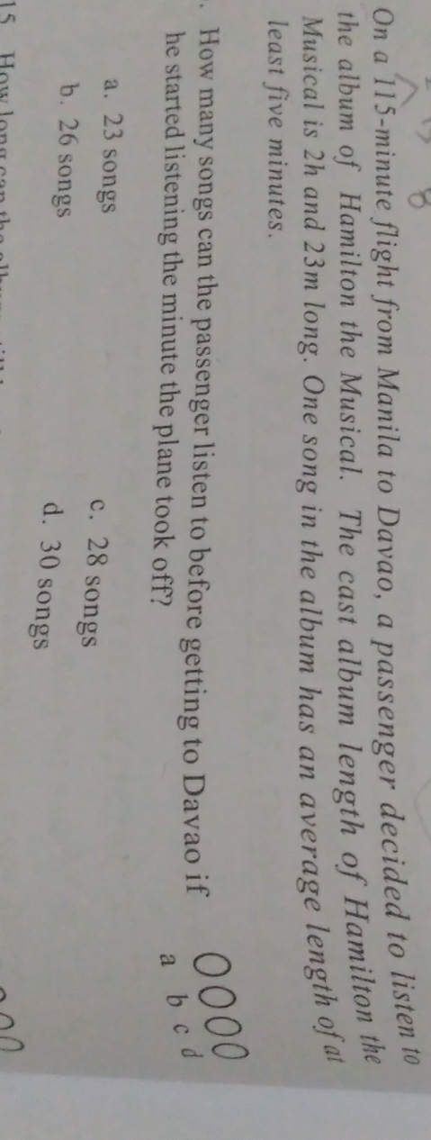 On a 115-minute flight from Manila to Davao, a passenger decided to listen to
the album of Hamilton the Musical. The cast album length of Hamilton the
Musical is 2h and 23m long. One song in the album has an average length ofat
least five minutes.
. How many songs can the passenger listen to before getting to Davao if
he started listening the minute the plane took off?
a b c d
a. 23 songs
c. 28 songs
b. 26 songs
d. 30 songs
15 ow l o n s