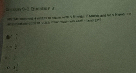 Lesson 9-1 Question 3:
Markis ordered 4 pizas to share with 5 friends. I Marks and his 5 friends em
ao goual amound of olzza, how much will each friend get?
 4/x 
B  3/4 
C  1/4 
D (  3/2 