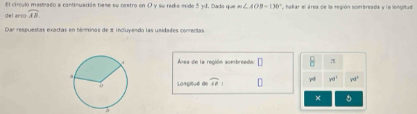 El círculo mostrado a continuación tiene su centro en O y su radio mide 5 yd. Dado que 
del arco widehat AB. m∠ AOB=130° , hallar el área de la región sombreada y la longitud 
Dar respuestas exactas en términos de π incluyendo las unidades correctas. 
Área de la región sombreada: □  □ /□   π
yd yd^3
Longitud de widehat AB yd^1
× 5
b