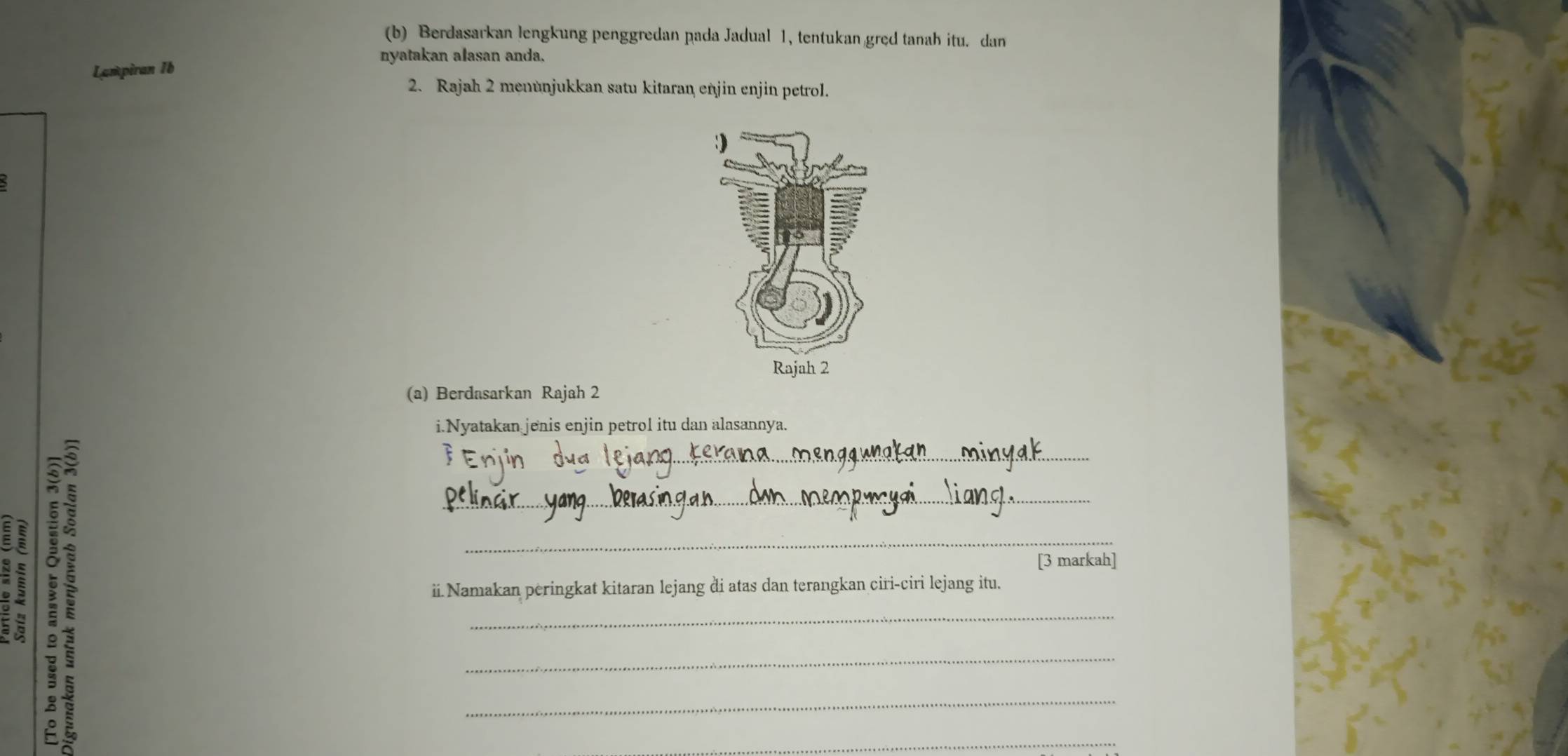 Berdasarkan lengkung penggredan pada Jadual 1, tentukan gręd tanah itu. dan 
nyatakan alasan anda. 
Lampiran 1b 
2. Rajah 2 menünjukkan satu kitaran enjin enjin petrol. 
(a) Berdasarkan Rajah 2 
i.Nyatakan jenis enjin petrol itu dan alasannya. 
B ii.Namakan peringkat kitaran lejang di atas dan terangkan ciri-ciri lejang itu. 
[3 markah]