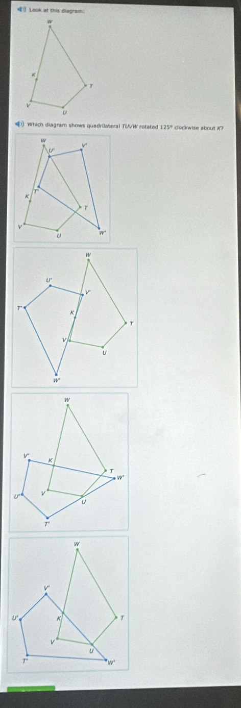 》 Look at this diagram:
!) Which diagram shows quadrilateral TUVW rotated 125° clockwise about K?