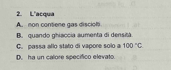 L'acqua
A. non contiene gas disciolti.
B. quando ghiaccia aumenta di densità.
C. passa allo stato di vapore solo a 100°C.
D. ha un calore specifico elevato.