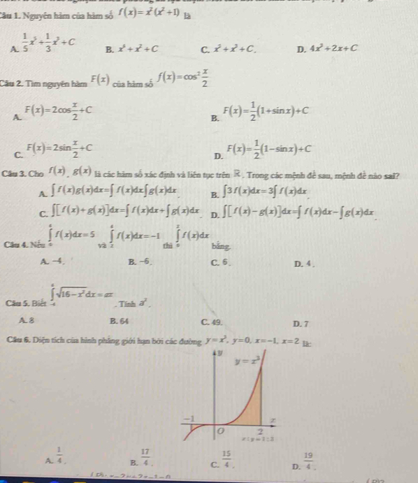 Nguyên hàm của hàm số f(x)=x^2(x^2+1) là
A.  1/5 x^5+ 1/3 x^3+C
B. x^6+x^2+C C. x^5+x^3+C. D. 4x^2+2x+C
Câu 2. Tìm nguyên hàm F(x) của hàm số f(x)=cos^2 x/2 
A. F(x)=2cos  x/2 +C F(x)= 1/2 (1+sin x)+C
B.
C. F(x)=2sin  x/2 +C F(x)= 1/2 (1-sin x)+C
D.
Câu 3. Cho f(x),g(x) là các hàm số xác định và liên tục trên R . Trong các mệnh đề sau, mệnh đề nào sai?
A. ∈t f(x)g(x)dx=∈t f(x)dx∈t g(x)dx B. ∈t 3f(x)dx=3∈t f(x)dx
C. ∈t [f(x)+g(x)]dx=∈t f(x)dx+∈t g(x)dx D. ∈t [f(x)-g(x)]dx=∈t f(x)dx-∈t g(x)dx
Câu 4. Nếu ∈tlimits _0^(ef(x)dx=5∈tlimits _(1/2)^ef(x)dx=-1∈tlimits _(thi)^2f(x)dx bằng
A. -4. B. −6 C. 6 . D. 4 .
Câu 5. Biết ∈tlimits _(-4)^6sqrt(16-x^2))dx=alpha π. Tính a^2.
A.8 B. 64 C. 49. D. 7
Cầu 6. Diện tích của hình phẳng giới hạn bởi các đường y=x^3,y=0,x=-1,x=2 l
A.  1/4   17/4  C.  15/4 . D.  19/4 .
B.