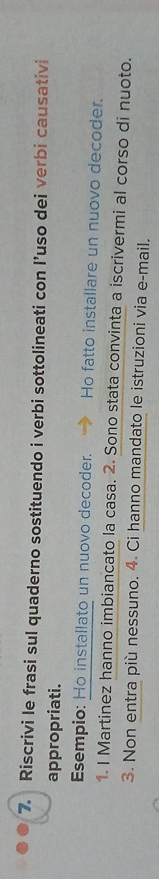 Riscrivi le frasi sul quaderno sostituendo i verbi sottolineati con l’uso dei verbi causativi 
appropriati. 
Esempio: Ho installato un nuovo decoder. Ho fatto installare un nuovo decoder. 
1. I Martinez hanno imbiancato la casa. 2. Sono stata convinta a iscrivermi al corso di nuoto. 
3. Non entra più nessuno. 4. Ci hanno mandato le istruzioni via e-mail.